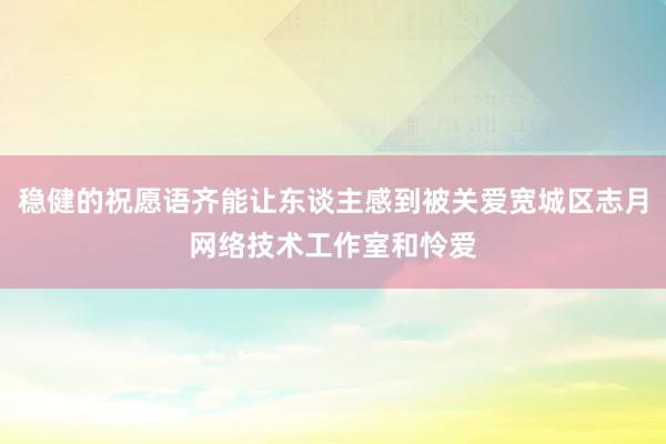稳健的祝愿语齐能让东谈主感到被关爱宽城区志月网络技术工作室和怜爱
